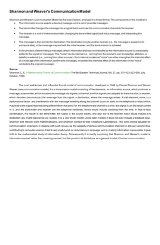 Shannon and Weaver's CommunicationModel
Shannon and Weaver's Communication Model has five basic factors,arranged in a linear format. The components in this model ar e:
 The information source selects a desired message outofa setof possible messages.
 The transmitter changes the message into a signal thatis sentover the communication channel to the receiver.
 The receiver is a sortof inverse transmitter,changing the transmitted signal back into a message,and interpreting this
message.
 This message is then sentto the destination.The destination maybe another receiver (i.e., the message is passed on to
someone else),or the message mayrestwith the initial receiver, and the transmission is achieved.
 In the process oftransmitting a message,certain information thatwas notintended by the information source is unavoidably
added to the signal (or message).This "noise"can be internal (i.e., coming from the receiver's own knowledge,attitudes,or
beliefs) or external (i.e., coming from other sources).Such internal or external "noise"can either strengthen the intended effect
of a message (ifthe information confirms the message),or weaken the intended effect (if the information in the "noise"
contradicts the original message).
Source:
Shannon,C. E. A Mathematical Theory of Communication The Bell System Technical Journal,Vol. 27, pp. 379-423,623-656,July,
October, 1948.
The most well-known and influential formal model of communication, developed in 1949 by Claude Shannon and Warren
Weaver (see communication models).It is a transmission model consisting of five elements: an information source, which produces a
message;a transmitter,which encodes the message into signals;a channel,to which signals are adapted for transmission; a receiver,
which decodes (reconstructs) the message from the signal; a destination, where the message arrives. A sixth element, noise, i s a
dysfunctional factor: any interference with the message travelling along the channel (such as static on the telephone or radio) which
may lead to the signal received being differentfrom that sent.For the telephone the channel is a wire, the signal is an ele ctrical current
in it, and the transmitter and receiver are the telephone handsets. Noise would include crackling from the wire. In face -to-face
conversation, my mouth is the transmitter, the signal is the sound waves, and your ear is the receiver; noise would include a ny
distraction you might experience as I speak. It is a very linear model; unlike later models it does not even include a feedback loop.
Shannon and Weaver were mathematicians, and Shannon worked for Bell Telephone Laboratories. This work proved valuable for
communication engineers in dealing with such issues as the capacity of various communication channels in bits per second, thus
contributing to computer science. It led to very useful work on redundancy in language, and in making information measurable it gave
birth to the mathematical study of information theory. Consequently it is hardly surprising that Shannon and Weaver's model is
information-centred rather than meaning-centred, but this points to its limitations as a general model of human communication.
 