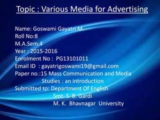 Topic : Various Media for Advertising
Name: Goswami Gayatri M.
Roll No:8
M.A.Sem.4
Year : 2015-2016
Enrolment No : PG13101011
Email ID : gayatrigoswami19@gmail.com
Paper no.:15 Mass Communication and Media
Studies : an introduction
Submitted to: Department Of English
Smt. S. B. Gardi
M. K. Bhavnagar University
 