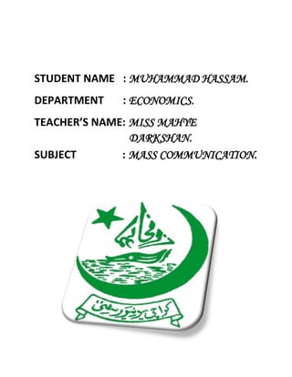 STUDENT NAME : MUHAMMAD HASSAM.
DEPARTMENT : ECONOMICS.
TEACHER’S NAME: MISS MAHYE
DARKSHAN.
SUBJECT : MASS COMMUNICATION.
 