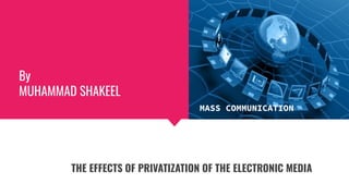 By
MUHAMMAD SHAKEEL
THE EFFECTS OF PRIVATIZATION OF THE ELECTRONIC MEDIA
MASS COMMUNICATION
 