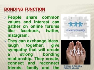 BONDING FUNCTION
 People share common
values and interest can
gather on online forums
like facebook, twitter,
instagram.
 They can exchange ideas,
laugh together, give
sympathy that will create
a strong bonding
relationship. They create,
connect and reconnect
friends, family and the
CHELDY S. ELUMBA-
PABLEO,MPA;LlB
 