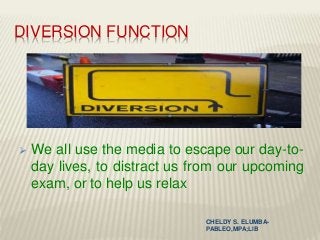 DIVERSION FUNCTION
 We all use the media to escape our day-to-
day lives, to distract us from our upcoming
exam, or to help us relax
CHELDY S. ELUMBA-
PABLEO,MPA;LlB
 