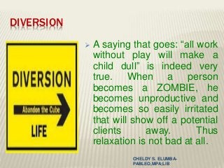 DIVERSION
 A saying that goes: “all work
without play will make a
child dull” is indeed very
true. When a person
becomes a ZOMBIE, he
becomes unproductive and
becomes so easily irritated
that will show off a potential
clients away. Thus
relaxation is not bad at all.
CHELDY S. ELUMBA-
PABLEO,MPA;LlB
 