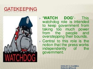 GATEKEEPING
 “WATCH DOG”- This
watchdog role is intended
to keep government from
taking too much power
from the people and
overstepping their bounds.
 Central to this role is the
notion that the press works
independently of the
government.
CHELDY S. ELUMBA-
PABLEO,MPA;LlB
 