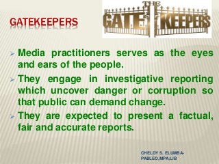 GATEKEEPERS
 Media practitioners serves as the eyes
and ears of the people.
 They engage in investigative reporting
which uncover danger or corruption so
that public can demand change.
 They are expected to present a factual,
fair and accurate reports.
CHELDY S. ELUMBA-
PABLEO,MPA;LlB
 