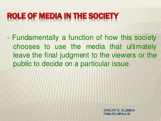 ROLE OF MEDIA IN THE SOCIETY
- Fundamentally a function of how this society
chooses to use the media that ultimately
leave the final judgment to the viewers or the
public to decide on a particular issue.
CHELDY S. ELUMBA-
PABLEO,MPA;LlB
 