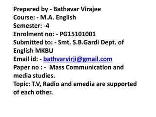 Prepared by - Bathavar Virajee
Course: - M.A. English
Semester: -4
Enrolment no: - PG15101001
Submitted to: - Smt. S.B.Gardi Dept. of
English MKBU
Email id: - bathvarvirji@gmail.com
Paper no : - Mass Communication and
media studies.
Topic: T.V, Radio and emedia are supported
of each other.
 
