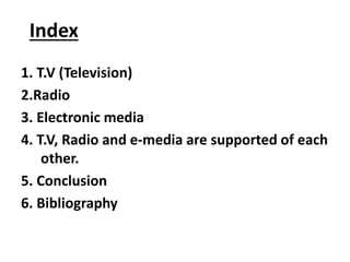 Index
1. T.V (Television)
2.Radio
3. Electronic media
4. T.V, Radio and e-media are supported of each
other.
5. Conclusion...