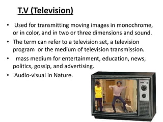 T.V (Television)
• Used for transmitting moving images in monochrome,
or in color, and in two or three dimensions and soun...
