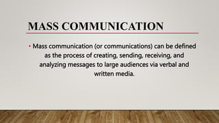 MASS COMMUNICATION
• Mass communication (or communications) can be defined
as the process of creating, sending, receiving, and
analyzing messages to large audiences via verbal and
written media.
 