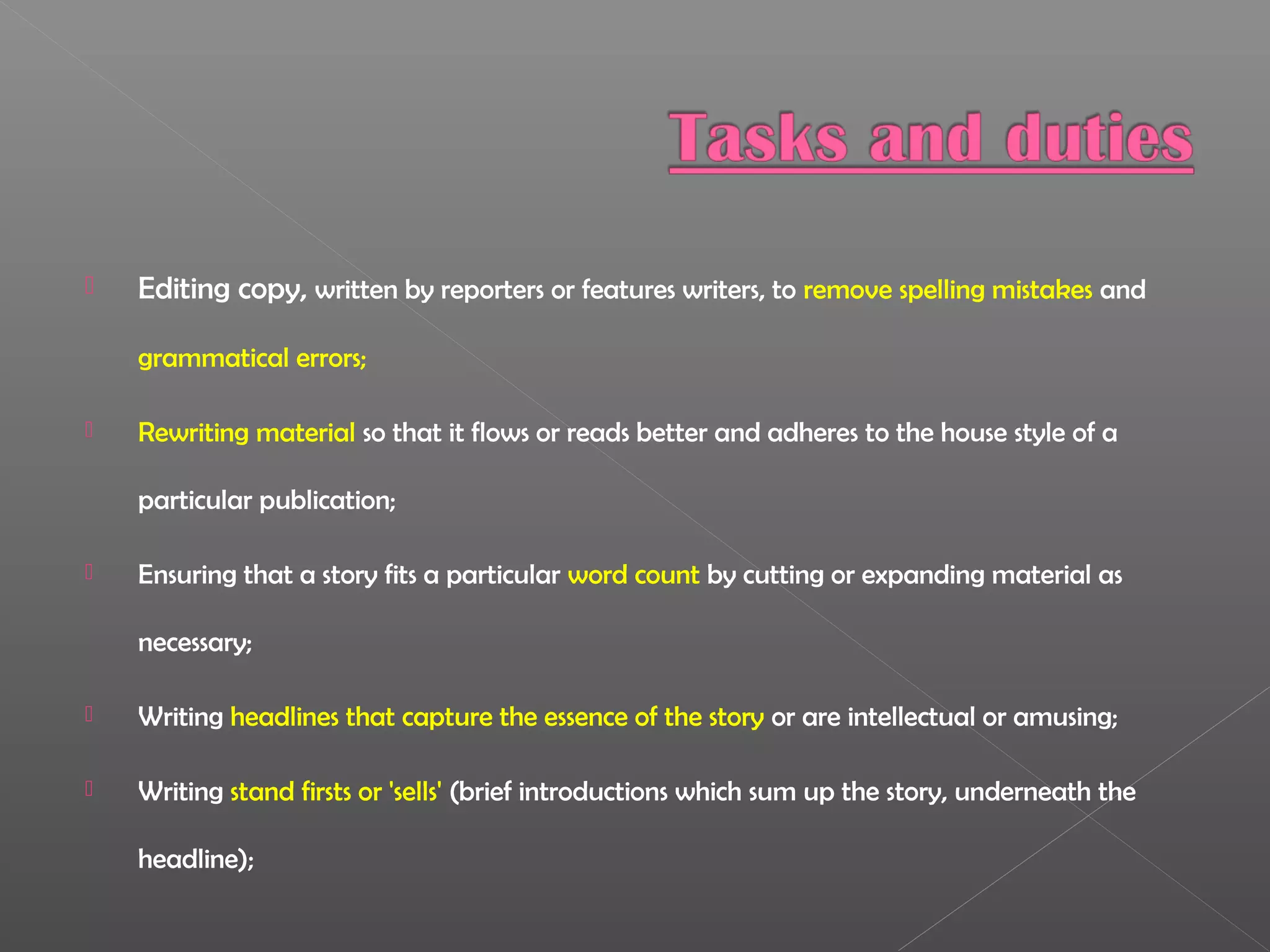  Editing copy, written by reporters or features writers, to remove spelling mistakes and
grammatical errors;
 Rewriting material so that it flows or reads better and adheres to the house style of a
particular publication;
 Ensuring that a story fits a particular word count by cutting or expanding material as
necessary;
 Writing headlines that capture the essence of the story or are intellectual or amusing;
 Writing stand firsts or 'sells' (brief introductions which sum up the story, underneath the
headline);
 