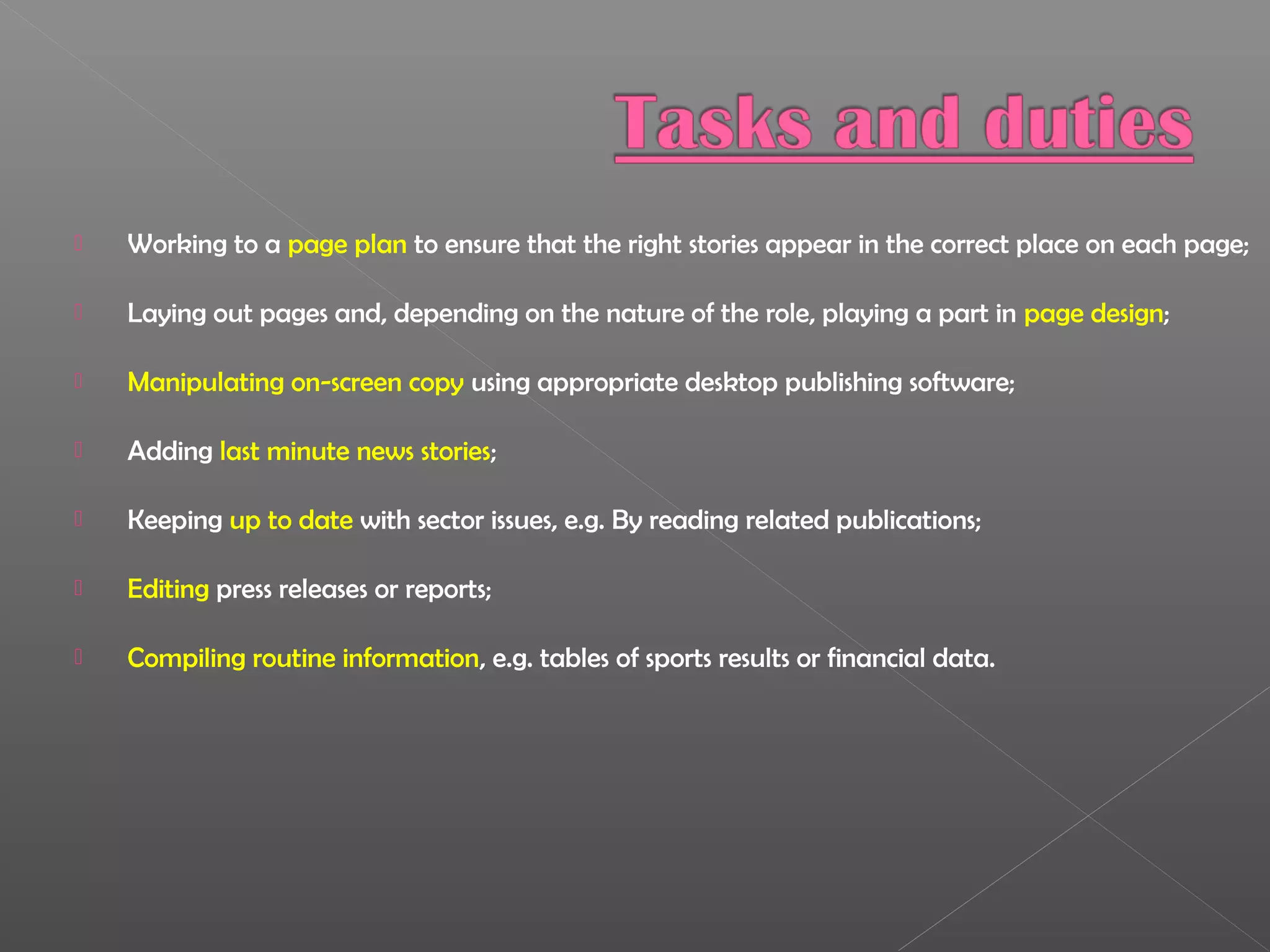  Working to a page plan to ensure that the right stories appear in the correct place on each page;
 Laying out pages and, depending on the nature of the role, playing a part in page design;
 Manipulating on-screen copy using appropriate desktop publishing software;
 Adding last minute news stories;
 Keeping up to date with sector issues, e.g. By reading related publications;
 Editing press releases or reports;
 Compiling routine information, e.g. tables of sports results or financial data.
 