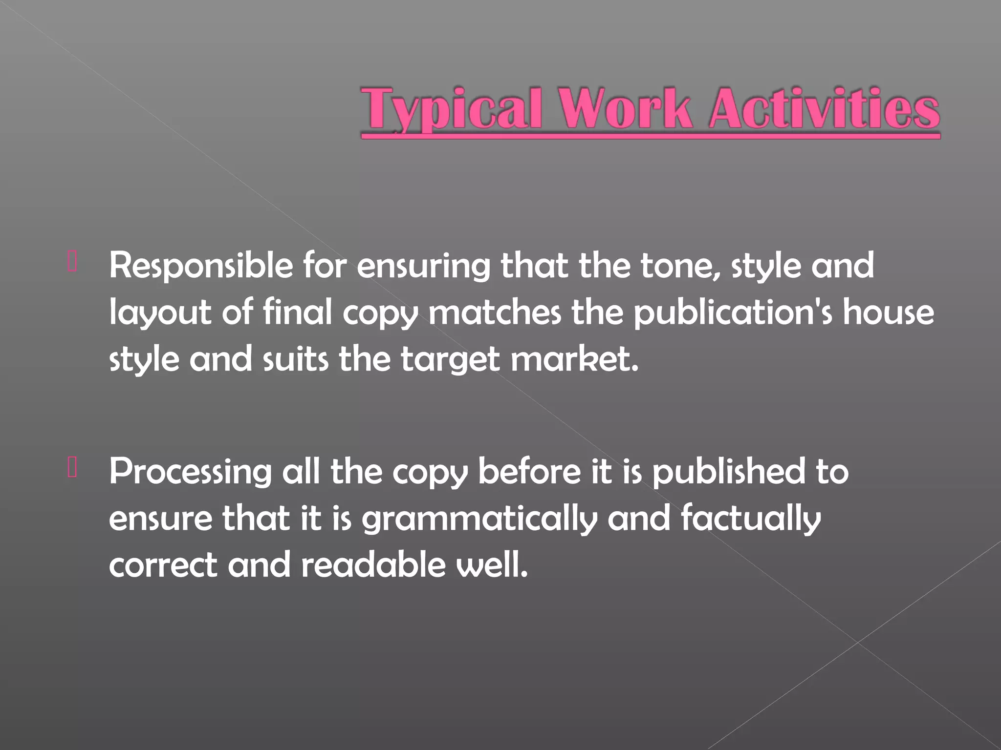  Responsible for ensuring that the tone, style and
layout of final copy matches the publication's house
style and suits the target market.
 Processing all the copy before it is published to
ensure that it is grammatically and factually
correct and readable well.
 
