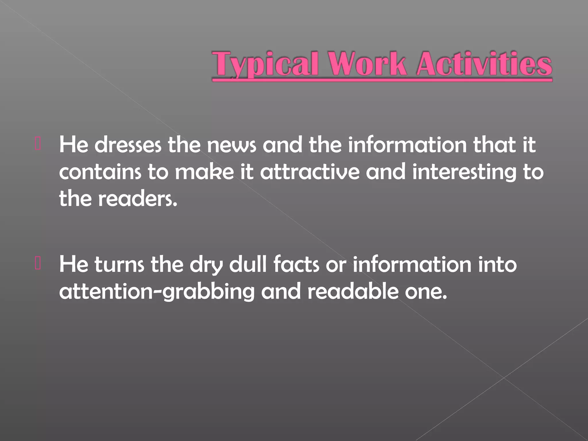  He dresses the news and the information that it
contains to make it attractive and interesting to
the readers.
 He turns the dry dull facts or information into
attention-grabbing and readable one.
 