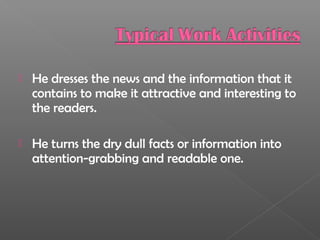  He dresses the news and the information that it
contains to make it attractive and interesting to
the readers.
 He turns the dry dull facts or information into
attention-grabbing and readable one.
 