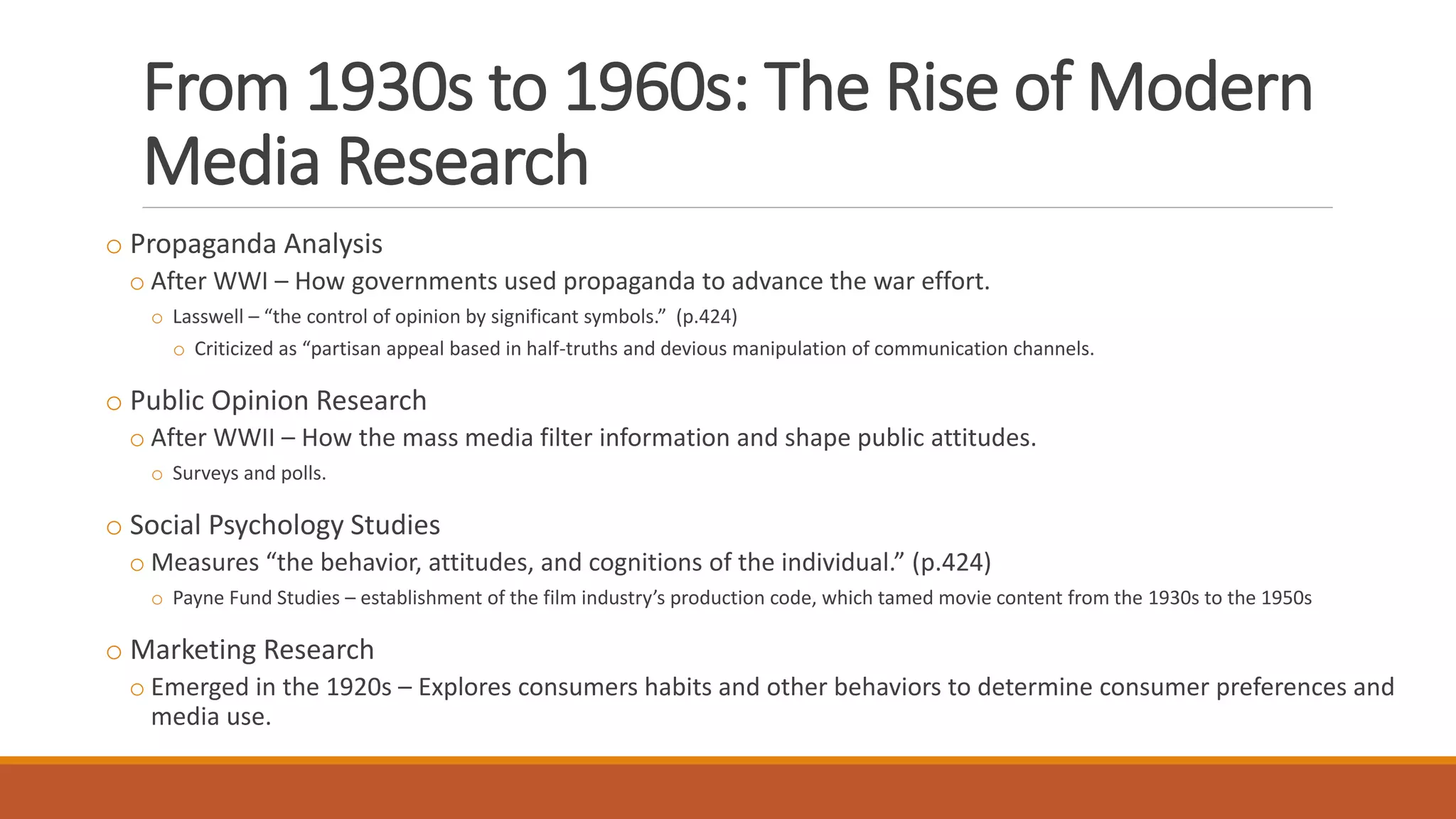 From 1930s to 1960s: The Rise of Modern
Media Research
o Propaganda Analysis
o After WWI – How governments used propaganda to advance the war effort.
o Lasswell – “the control of opinion by significant symbols.” (p.424)
o Criticized as “partisan appeal based in half-truths and devious manipulation of communication channels.
o Public Opinion Research
o After WWII – How the mass media filter information and shape public attitudes.
o Surveys and polls.
o Social Psychology Studies
o Measures “the behavior, attitudes, and cognitions of the individual.” (p.424)
o Payne Fund Studies – establishment of the film industry’s production code, which tamed movie content from the 1930s to the 1950s
o Marketing Research
o Emerged in the 1920s – Explores consumers habits and other behaviors to determine consumer preferences and
media use.
 