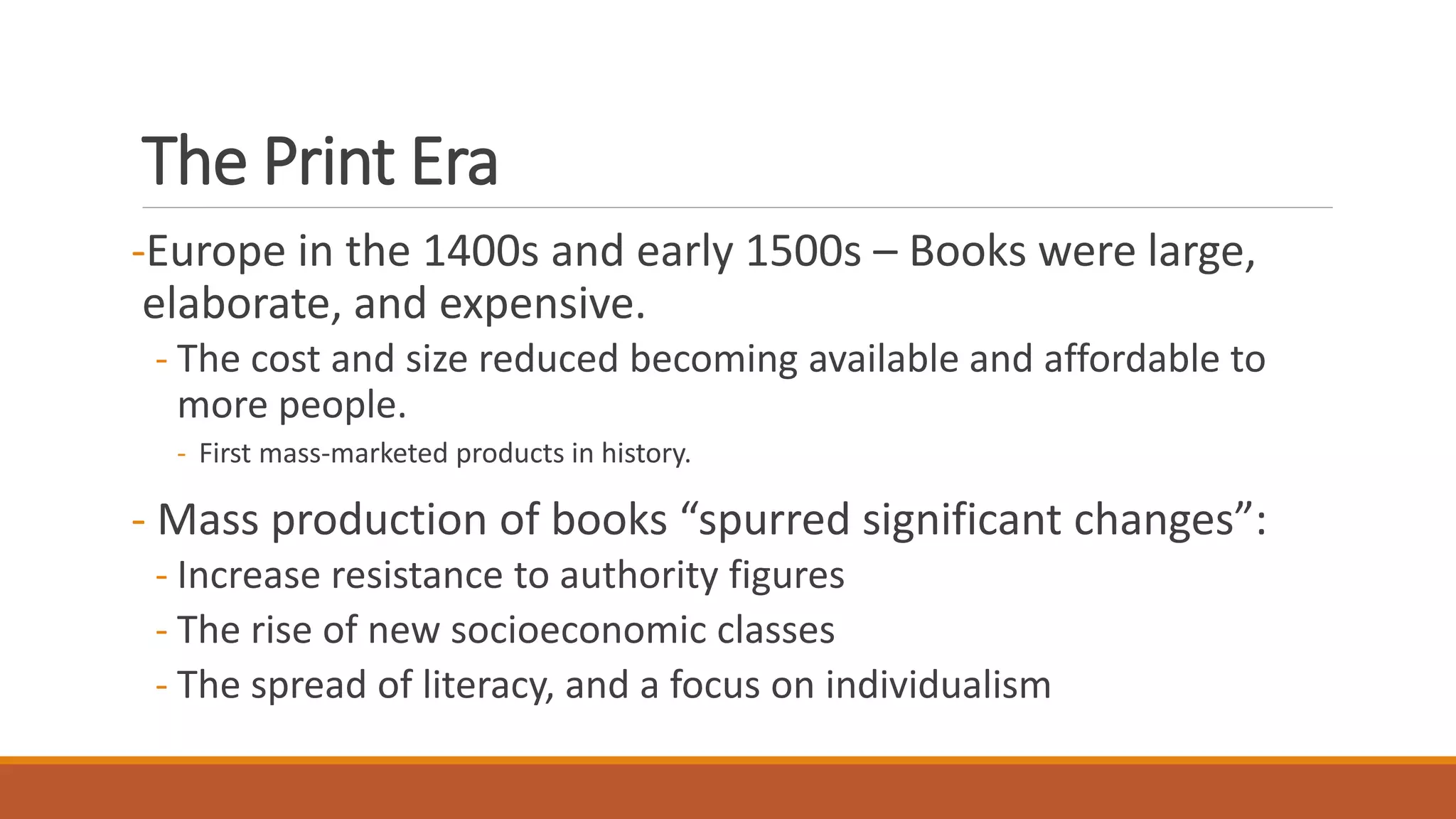 The Print Era
-Europe in the 1400s and early 1500s – Books were large,
elaborate, and expensive.
- The cost and size reduced becoming available and affordable to
more people.
- First mass-marketed products in history.
- Mass production of books “spurred significant changes”:
- Increase resistance to authority figures
- The rise of new socioeconomic classes
- The spread of literacy, and a focus on individualism
 