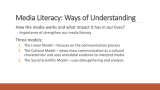 Media Literacy: Ways of Understanding
How the media works and what impact it has in our lives?
◦ Importance of strengthen our media literacy
Three models:
1. The Linear Model – Focuses on the communication process
2. The Cultural Model – views mass communication as a cultural
characteristic and uses anecdotal evidence to interpret media
3. The Social Scientific Model – uses data gathering and analysis
 