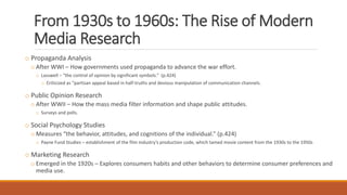 From 1930s to 1960s: The Rise of Modern
Media Research
o Propaganda Analysis
o After WWI – How governments used propaganda to advance the war effort.
o Lasswell – “the control of opinion by significant symbols.” (p.424)
o Criticized as “partisan appeal based in half-truths and devious manipulation of communication channels.
o Public Opinion Research
o After WWII – How the mass media filter information and shape public attitudes.
o Surveys and polls.
o Social Psychology Studies
o Measures “the behavior, attitudes, and cognitions of the individual.” (p.424)
o Payne Fund Studies – establishment of the film industry’s production code, which tamed movie content from the 1930s to the 1950s
o Marketing Research
o Emerged in the 1920s – Explores consumers habits and other behaviors to determine consumer preferences and
media use.
 