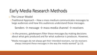 Early Media Research Methods
o The Linear Model
oTraditional Approach – How a mass medium communicates messages to
large audiences and how this audiences understand those messages.
Senders → message → mass media channel → receivers
o In the process, gatekeepers filter those messages by making decisions
about what gets produced and for what audience is produces. However,
“Media messages do not always get their intended receivers, nor do receivers
always interpret these messages in the way the media wanted” (p.13)
 