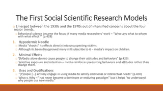 The First Social Scientific Research Models
o Emerged between the 1930s and the 1970s out of intensified concerns about the four
major trends.
o Behavioral science became the focus of many media researchers’ work – “Who says what to whom
with what effect?” (p.428)
1. Hypodermic Needle
o Media “shoots” its effects directly into unsuspecting victims.
o Although its been disapproved many still subscribe to it – media’s impact on children.
2. Minimal Effects
o “[M]edia alone do not cause people to change their attitudes and behaviors” (p.429)
o Selective exposure and retention – media reinforces preexisting behaviors and attitudes rather than
change them.
3. Uses and Gratifications
o “[P]eople […] actively engage in using media to satisfy emotional or intellectual needs” (p.430)
o What v. Why –” has never become a dominant or enduring paradigm” but it helps “to understand
why people use new media.”
 