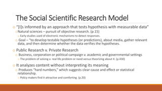 The Social Scientific Research Model
o “[I]s informed by an approach that tests hypothesis with measurable data”
oNatural sciences – pursuit of objective research. (p.15)
o Early studies used of electronic mechanisms to detect responses.
o Goal – “to develop testable hypotheses (or predictions), about media, gather relevant
data, and then determine whether the data verifies the hypotheses.
o Public Research v. Private Research
o Business, corporation or political campaign v. academic and governmental settings
o The problem of solving a real life problem or need versus theorizing about it. (p.430)
o It analyzes content without interpreting its meaning
o Produces “hard numbers,” which suggests clear cause and effect or statistical
relationship.
o Policy makers find it attractive and comforting. (p.20)
 