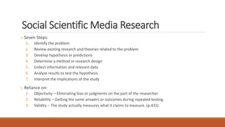 Social Scientific Media Research
o Seven Steps:
1. Identify the problem
2. Review existing research and theories related to the problem
3. Develop hypothesis or predictions
4. Determine a method or research design
5. Collect information and relevant data
6. Analyze results to test the hypothesis
7. Interpret the implications of the study
o Reliance on:
1. Objectivity – Eliminating bias or judgments on the part of the researcher.
2. Reliability – Getting the same answers or outcomes during repeated testing.
3. Validity – The study actually measures what it claims to measure. (p.431)
 