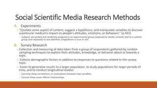 Social Scientific Media Research Methods
A. Experiments
o“[I]solate some aspect of content; suggest a hypothesis; and manipulate variables to discover
a particular medium’s impact on people’s attitudes, emotions, or behaviors.” (p.431)
o Subjects are picked and randomly assigned to an experimental group (exposed to media content) and to a control
group (not exposed) to test whether a hypothesis is true or not.
B. Survey Research
oCollection and measuring of data taken from a group of respondents gathered by random
sampling techniques to explore their attitudes, knowledge, or behavior about or towards a
topic.
o Collects demographic factors in addition to responses to questions related to the survey
topic.
o Easier to generalize results to a larger population, to study populations for larger periods of
time, and to conduct longitudinal studies.
o Can only show correlations or associations between two variables.
o Cannot show cause-effects relationships.
 