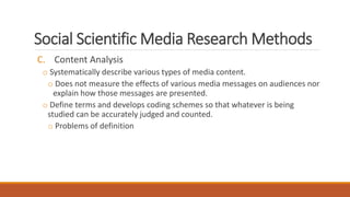Social Scientific Media Research Methods
C. Content Analysis
o Systematically describe various types of media content.
o Does not measure the effects of various media messages on audiences nor
explain how those messages are presented.
o Define terms and develops coding schemes so that whatever is being
studied can be accurately judged and counted.
o Problems of definition
 