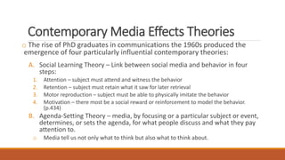 Contemporary Media Effects Theories
o The rise of PhD graduates in communications the 1960s produced the
emergence of four particularly influential contemporary theories:
A. Social Learning Theory – Link between social media and behavior in four
steps:
1. Attention – subject must attend and witness the behavior
2. Retention – subject must retain what it saw for later retrieval
3. Motor reproduction – subject must be able to physically imitate the behavior
4. Motivation – there most be a social reward or reinforcement to model the behavior.
(p.434)
B. Agenda-Setting Theory – media, by focusing or a particular subject or event,
determines, or sets the agenda, for what people discuss and what they pay
attention to.
o Media tell us not only what to think but also what to think about.
 