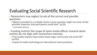 Evaluating Social Scientific Research
o Researchers may neglect to ask all the correct and possible
questions
o“Options provided in a multiple choice survey question might not cover all the
possible responses that participants could have” (p.20)
oIncomplete picture
o Funding restricts the scope of some media effects research when
entities do not align with researchers interests.
o“Few studies explore how media shape larger community and social life”
(p.435)
o Impact of media technology on international communication.
 