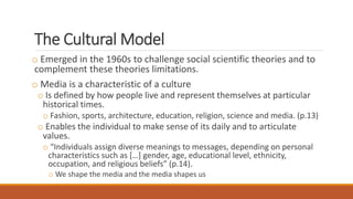 The Cultural Model
o Emerged in the 1960s to challenge social scientific theories and to
complement these theories limitations.
o Media is a characteristic of a culture
o Is defined by how people live and represent themselves at particular
historical times.
o Fashion, sports, architecture, education, religion, science and media. (p.13)
o Enables the individual to make sense of its daily and to articulate
values.
o “Individuals assign diverse meanings to messages, depending on personal
characteristics such as […] gender, age, educational level, ethnicity,
occupation, and religious beliefs” (p.14).
o We shape the media and the media shapes us
 