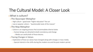 The Cultural Model: A Closer Look
oWhat is culture?
oThe Skyscraper Metaphor
o High culture – good taste “higher education” fine art
o Low or popular culture – “questionable taste of the masses”
oThe Map Metaphor
o Culture is an ongoing process that accommodates diverse tastes
o Human beings are attracted to both consistency and change
o Media can satisfy both of those desires.
oTracing Changes in Values
o Exploration of how our values have changed along with changes in mass media.
o Special interest in the shifts during the modem era and the post modern period.
 