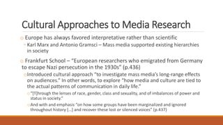 Cultural Approaches to Media Research
o Europe has always favored interpretative rather than scientific
◦ Karl Marx and Antonio Gramsci – Mass media supported existing hierarchies
in society
o Frankfurt School – “European researchers who emigrated from Germany
to escape Nazi persecution in the 1930s” (p.436)
oIntroduced cultural approach “to investigate mass media’s long-range effects
on audiences.” In other words, to explore “how media and culture are tied to
the actual patterns of communication in daily life.”
o“[T]hrough the lenses of race, gender, class and sexuality, and of imbalances of power and
status in society.”
oAnd with and emphasis “on how some groups have been marginalized and ignored
throughout history […] and recover these lost or silenced voices” (p.437)
 