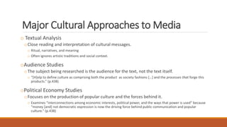 Major Cultural Approaches to Media
o Textual Analysis
oClose reading and interpretation of cultural messages.
o Ritual, narratives, and meaning
o Often ignores artistic traditions and social context.
oAudience Studies
oThe subject being researched is the audience for the text, not the text itself.
o “[H]elp to define culture as comprising both the product as society fashions […] and the processes that forge this
products.” (p.438)
oPolitical Economy Studies
oFocuses on the production of popular culture and the forces behind it.
o Examines “interconnections among economic interests, political power, and the ways that power is used” because
“money [and] not democratic expression is now the driving force behind public communication and popular
culture.” (p.438)
 