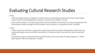 Evaluating Cultural Research Studies
o Pros
o “Best at recognizing the complexity of media culture and providing analyses that draw on descriptive,
critical historical, ethnography[[hic, political, and economic traditions.” (p.20)
o Since cultural studies is not bound by precise control variables,“researchers can more easily examine the
ties between media messages and the broader social, economic, and political world.” (p.p438)
o Cons
o “[T]he conclusions laid out in a particular study may just be the author’s interpretation [and] may not
necessarily explain cause-and-effect connections in situations other than what the author examined.”
(p.20)
o “Sometimes cultural studies have focused exclusively om the meanings of media programs or “texts,”
ignoring their effect on audiences.” (p.438)
 