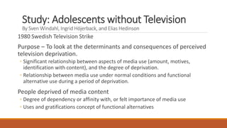 Study: Adolescents without Television
By Sven Windahl, Ingrid Höjerback, and Elias Hedinson
1980 Swedish Television Strike
Purpose – To look at the determinants and consequences of perceived
television deprivation.
◦ Significant relationship between aspects of media use (amount, motives,
identification with content), and the degree of deprivation.
◦ Relationship between media use under normal conditions and functional
alternative use during a period of deprivation.
People deprived of media content
◦ Degree of dependency or affinity with, or felt importance of media use
◦ Uses and gratifications concept of functional alternatives
 