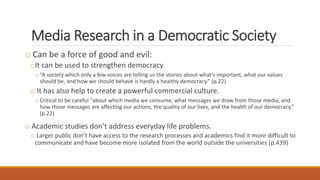 Media Research in a Democratic Society
o Can be a force of good and evil:
oIt can be used to strengthen democracy.
o “A society which only a few voices are telling us the stories about what’s important, what our values
should be, and how we should behave is hardly a healthy democracy.” (p.22)
o It has also help to create a powerful commercial culture.
o Critical to be careful “about which media we consume, what messages we draw from those media, and
how those messages are affecting our actions, the quality of our lives, and the health of our democracy.”
(p.22)
o Academic studies don’t address everyday life problems.
o Larger public don’t have access to the research processes and academics find it more difficult to
communicate and have become more isolated from the world outside the universities (p.439)
 