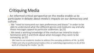 Critiquing Media
o An informed critical perspective on the media enable us to
participate in debate about media’s impacts on our democracy and
culture.
o We “need to transcend our own preferences and biases” in order to be
able to understand what the different genres and mediums say and why
those messages appeal to particular audiences. (p.21)
o We need a working knowledge of the medium we intend to study –
familiarize with it and think about what messages they seem to be
conveying. (p.22)
o We have to use academic studies to address the everyday problems of life. (p.439)
o“[W]e cant rely on professional media critics or watchdog organizations to do all the
work of critiquing the media.” (p.23)
 