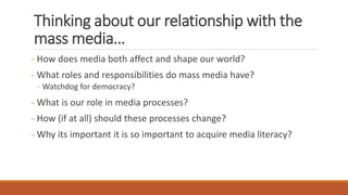Thinking about our relationship with the
mass media…
- How does media both affect and shape our world?
- What roles and responsibilities do mass media have?
- Watchdog for democracy?
- What is our role in media processes?
- How (if at all) should these processes change?
- Why its important it is so important to acquire media literacy?
 