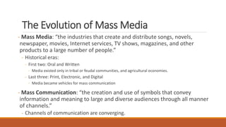 The Evolution of Mass Media
- Mass Media: “the industries that create and distribute songs, novels,
newspaper, movies, Internet services, TV shows, magazines, and other
products to a large number of people.”
- Historical eras:
- First two: Oral and Written
- Media existed only in tribal or feudal communities, and agricultural economies.
- Last three: Print, Electronic, and Digital
- Media became vehicles for mass communication
- Mass Communication: “the creation and use of symbols that convey
information and meaning to large and diverse audiences through all manner
of channels.”
- Channels of communication are converging.
 
