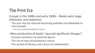The Print Era
-Europe in the 1400s and early 1500s – Books were large,
elaborate, and expensive.
- The cost and size reduced becoming available and affordable to
more people.
- First mass-marketed products in history.
- Mass production of books “spurred significant changes”:
- Increase resistance to authority figures
- The rise of new socioeconomic classes
- The spread of literacy, and a focus on individualism
 