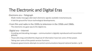 The Electronic and Digital Eras
-Electronic era – Telegraph
- Made media messages (dot-dash electronic signals) available instantaneously.
- It laid the ground for future technological developments.
- From film and radio in the 1920s to television in the 1950s and 1960s.
- The electronic era gave way to the digital era.
- Digital era – Internet
- Encoding and decoding messages – communication is digitally reproduced and transmitted
globally.
- Those who long controlled the dispersal of information have lost some of that power.
- Taking over some of the postal services functions.
- Outpaces governments attempts to control communications beyond national borders. (p.9)
 