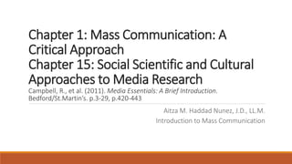 Chapter 1: Mass Communication: A
Critical Approach
Chapter 15: Social Scientific and Cultural
Approaches to Media Research
Campbell, R., et al. (2011). Media Essentials: A Brief Introduction.
Bedford/St.Martin’s. p.3-29, p.420-443
Aitza M. Haddad Nunez, J.D., LL.M.
Introduction to Mass Communication
 