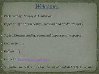  Presented by : Sanjay A. Dharaiya
 Paper no. 15 : ( Mass communication and Media studies )
 Topic : Cinema studies, genre and impact on the society
 Course Sem : 4
 Roll no. : 23
 Email id : Dharaiy9@gmail.com
 Submitted to : S.B.Gardi Department of English MKB University
 
