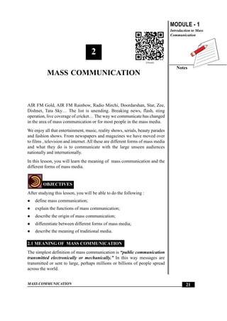 MASS COMMUNICATION
MODULE - 1
Introduction to Mass
Communication
Notes
21
Mass Communication
2
MASS COMMUNICATION
AIR FM Gold, AIR FM Rainbow, Radio Mirchi, Doordarshan, Star, Zee,
Dishnet, Tata Sky… The list is unending. Breaking news, flash, sting
operation, live coverage of cricket… The way we communicate has changed
in the area of mass communication or for most people in the mass media.
We enjoy all that entertainment, music, reality shows, serials, beauty parades
and fashion shows. From newspapers and magazines we have moved over
to films , television and internet. All these are different forms of mass media
and what they do is to communicate with the large unseen audiences
nationally and internationally.
In this lesson, you will learn the meaning of mass communication and the
different forms of mass media.
OBJECTIVES
After studying this lesson, you will be able to do the following :
z define mass communication;
z explain the functions of mass communication;
z describe the origin of mass communication;
z differentiate between different forms of mass media;
z describe the meaning of traditional media.
2.1 MEANING OF MASS COMMUNICATION
The simplest definition of mass communication is “public communication
transmitted electronically or mechanically.” In this way messages are
transmitted or sent to large, perhaps millions or billions of people spread
across the world.
Mass Communication
 
