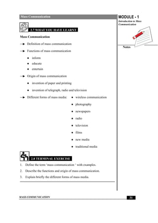 MASS COMMUNICATION
MODULE - 1
Introduction to Mass
Communication
Notes
31
Mass Communication
2.7 WHAT YOU HAVE LEARNT
Mass Communication
Definition of mass communication
Functions of mass communication
z inform
z educate
z entertain
Origin of mass communication
z invention of paper and printing
z invention of telegraph, radio and television
Different forms of mass media: z wireless communication
z photography
z newspapers
z radio
z television
z films
z new media
z traditional media
2.8 TERMINAL EXERCISE
1. Define the term ‘mass communication ‘ with examples.
2. Describe the functions and origin of mass communication.
3. Explain briefly the different forms of mass media.
 