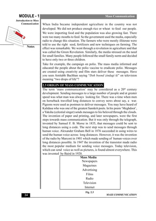 MASS COMMUNICATION
MODULE - 1
Notes
Introduction to Mass
Communication
24
Mass Communication
When India became independent agriculture in the country was not
developed. We did not produce enough rice or wheat to feed our people.
We were importing food and the population was also growing fast. There
were too many mouths to feed. So the government used the media, especially
radio to change this situation. The farmers who were mostly illiterate were
told to use the right seed, fertilizers and new techniques on farming. The
effect was remarkable. We went through a revolution in agriculture and that
was called the Green Revolution. Similarly, the media stressed on the need
for small families. Many people followed the small family norm and decided
to have only two or three children.
Take for example, the campaign on polio. The mass media informed and
educated the people about the polio vaccine to eradicate polio. Messages
are created using creativity and film stars deliver these messages. Have
you seen Amitabh Bachhan saying “Doh boond zindagi ki” on television
meaning “two drops of life”?
2.3 ORIGIN OF MASS COMMUNICATION
The term ‘mass communication’ may be considered as a 20th
century
development. Sending messages to a large number of people and at greater
speed was what man was always looking for. There was a time when men
on horseback travelled long distances to convey news about say, a war.
Pigeons were used as postmen to deliver messages. You may have heard of
Kalidasa who was one of the greatest Sanskrit poets. In his poem ‘Meghdoot’,
a Yaksha (celestial singer) sends messages to his beloved through the clouds.
The invention of paper and printing, and later newspapers, were the first
steps towards mass communication. But it was only through the telegraph,
invented by Samuel F. B. Morse in 1835, that messages could be sent to
long distances using a code. The next step was to send messages through
human voice. Alexander Graham Bell in 1876 succeeded in using wires to
send the human voice across long distances. However, it was the invention
of the radio by Marconi in 1901 which made sending of human voices over
long distances possible. In 1947 the invention of the transistor made radio
the most popular medium for sending voice messages. Today television,
which can send voice as well as pictures, is found almost everywhere. This
was invented by Baird in 1920.
Mass Media
Newspapers
Magazines
Advertising
Films
Radio
Television
Internet
Fig. 2.3
 