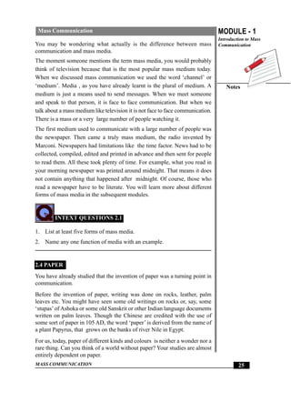 MASS COMMUNICATION
MODULE - 1
Introduction to Mass
Communication
Notes
25
Mass Communication
You may be wondering what actually is the difference between mass
communication and mass media.
The moment someone mentions the term mass media, you would probably
think of television because that is the most popular mass medium today.
When we discussed mass communication we used the word ‘channel’ or
‘medium’. Media , as you have already learnt is the plural of medium. A
medium is just a means used to send messages. When we meet someone
and speak to that person, it is face to face communication. But when we
talk about a mass medium like television it is not face to face communication.
There is a mass or a very large number of people watching it.
The first medium used to communicate with a large number of people was
the newspaper. Then came a truly mass medium, the radio invented by
Marconi. Newspapers had limitations like the time factor. News had to be
collected, compiled, edited and printed in advance and then sent for people
to read them. All these took plenty of time. For example, what you read in
your morning newspaper was printed around midnight. That means it does
not contain anything that happened after midnight. Of course, those who
read a newspaper have to be literate. You will learn more about different
forms of mass media in the subsequent modules.
INTEXT QUESTIONS 2.1
1. List at least five forms of mass media.
2. Name any one function of media with an example.
2.4 PAPER
You have already studied that the invention of paper was a turning point in
communication.
Before the invention of paper, writing was done on rocks, leather, palm
leaves etc. You might have seen some old writings on rocks or, say, some
‘stupas’of Ashoka or some old Sanskrit or other Indian language documents
written on palm leaves. Though the Chinese are credited with the use of
some sort of paper in 105 AD, the word ‘paper’ is derived from the name of
a plant Papyrus, that grows on the banks of river Nile in Egypt.
For us, today, paper of different kinds and colours is neither a wonder nor a
rare thing. Can you think of a world without paper? Your studies are almost
entirely dependent on paper.
 