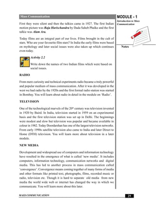 MASS COMMUNICATION
MODULE - 1
Introduction to Mass
Communication
Notes
29
Mass Communication
First they were silent and then the talkies came in 1927. The first Indian
motion picture was Raja Harischandra by Dada Saheb Phalke and the first
talkie was Alam Ara.
Today films are an integral part of our lives. Films brought in the cult of
stars. Who are your favourite film stars? In India the early films were based
on mythology and later social issues were also taken up which continues
even today.
Activity 2.2
Write down the names of two Indian films which were based on
social issues.
RADIO
From mere curiosity and technical experiments radio became a truly powerful
and popular medium of mass communication. After it was developed in the
west we had radio by the 1920s and the first formal radio station was started
in Bombay. You will learn about radio in detail in the module on ‘Radio’.
TELEVISION
One of the technological marvels of the 20th
century was television invented
in 1920 by Baird. In India, television started in 1959 on an experimental
basis and the first television station was set up in Delhi. The beginnings
were modest and slow but television was popular and became available in
colour in 1982. Today Doordarshan has one of the largest television networks.
From early 1990s satellite television also came to India and later Direct to
Home (DTH) television. You will learn more about television in a later
module.
NEW MEDIA
Development and widespread use of computers and information technology
have resulted in the emergence of what is called ‘new media’. It includes
computers, information technology, communication networks and digital
media. This has led to another process in mass communication called
‘convergence’. Convergence means coming together of many forms of media
and other formats like printed text, photographs, films, recorded music or
radio, television etc. Though it is hard to separate old media from new
media the world wide web or internet has changed the way in which we
communicate. You will learn more about this later.
 